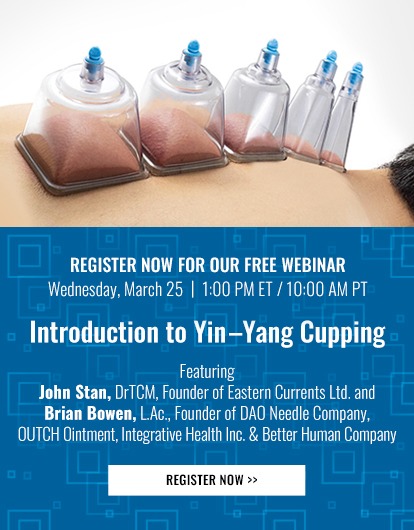 
      REGISTER NOW FOR OUR FREE WEBINAR
      Wednesday, March 25 | 1:00 PM ET / 10:00 AM PT
      Introduction to Yin–Yang Cupping

      Featuring John Stan, DrTCM, Founder of Eastern Currents Ltd. and Brian Bowen, L.Ac., Founder of DAO Needle Company, OUTCH Ointment & Better Human Company 